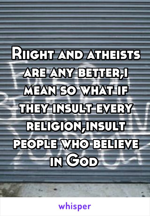 Riight and atheists are any better,i mean so what if they insult every religion,insult people who believe in God 