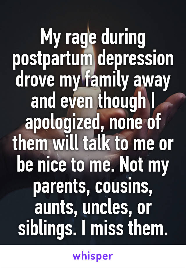 My rage during postpartum depression drove my family away and even though I apologized, none of them will talk to me or be nice to me. Not my parents, cousins, aunts, uncles, or siblings. I miss them.