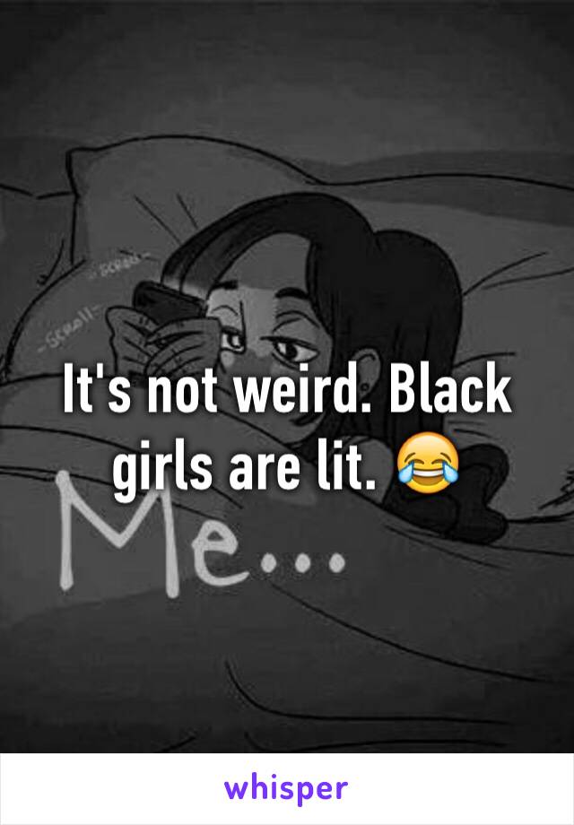 It's not weird. Black girls are lit. 😂