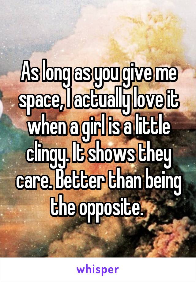 As long as you give me space, I actually love it when a girl is a little clingy. It shows they care. Better than being the opposite. 