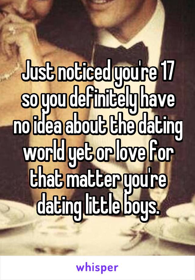 Just noticed you're 17 so you definitely have no idea about the dating world yet or love for that matter you're dating little boys.