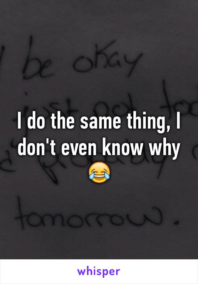 I do the same thing, I don't even know why 😂