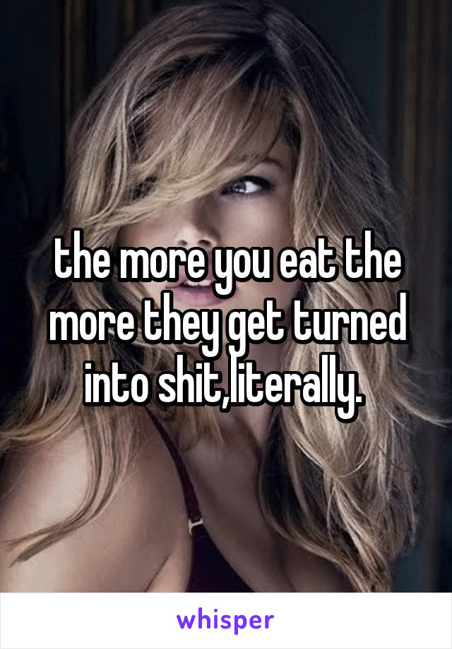 the more you eat the more they get turned into shit,literally. 