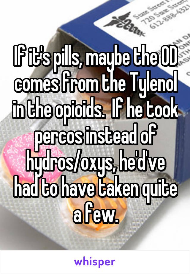 If it's pills, maybe the OD comes from the Tylenol in the opioids.  If he took percos instead of hydros/oxys, he'd've had to have taken quite a few.