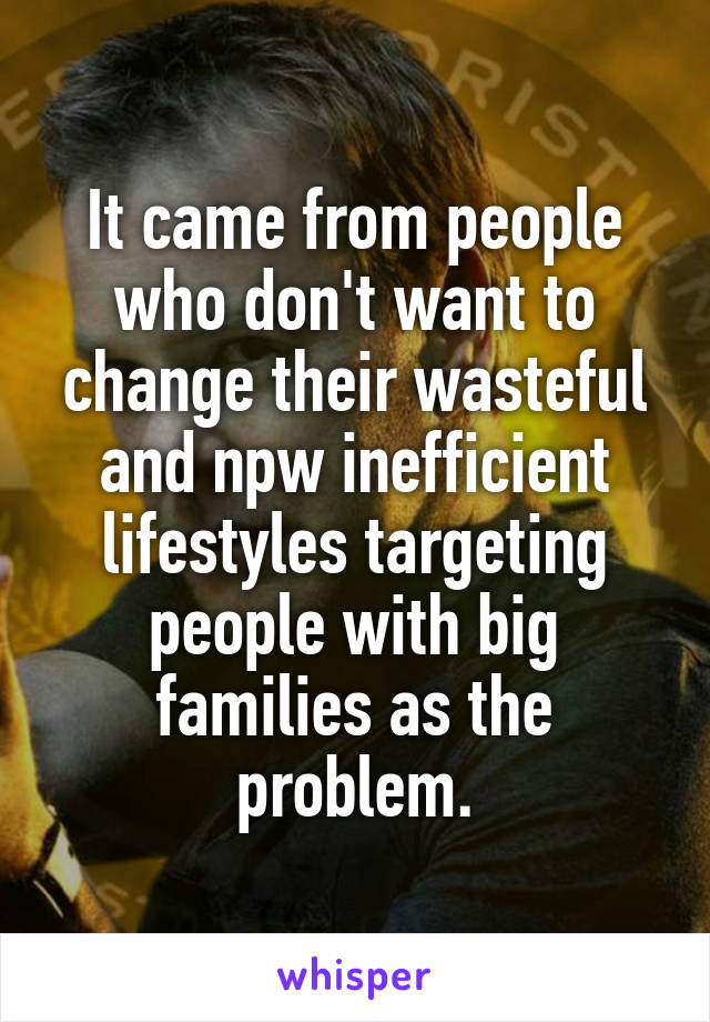 It came from people who don't want to change their wasteful and npw inefficient lifestyles targeting people with big families as the problem.
