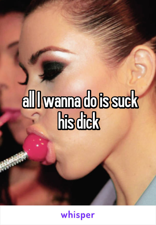  all I wanna do is suck his dick