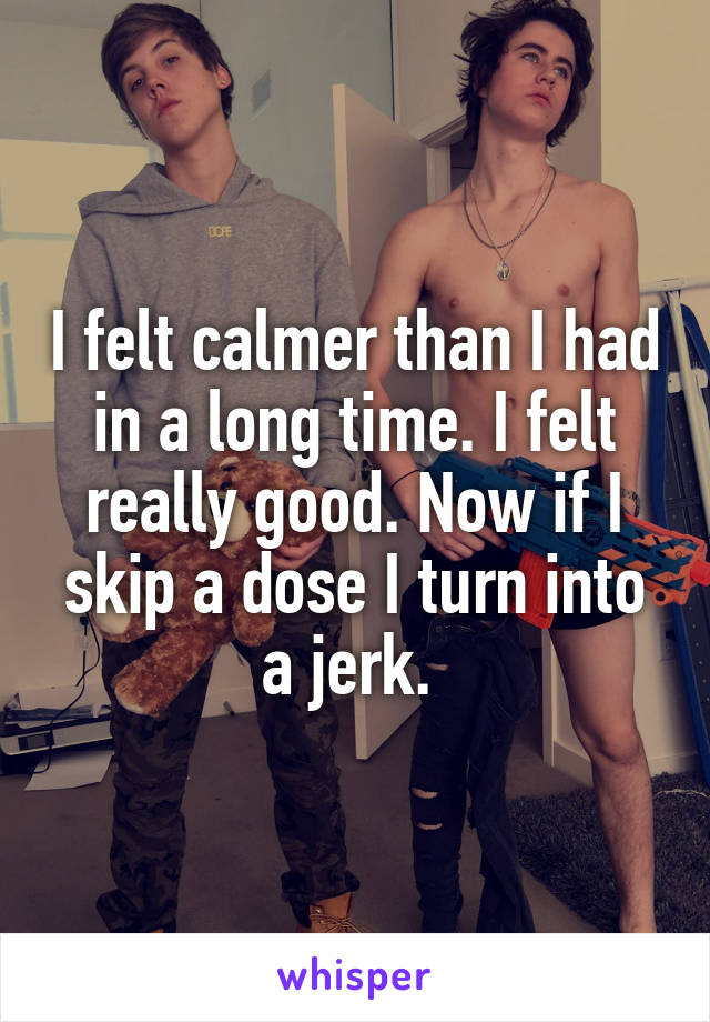 I felt calmer than I had in a long time. I felt really good. Now if I skip a dose I turn into a jerk. 