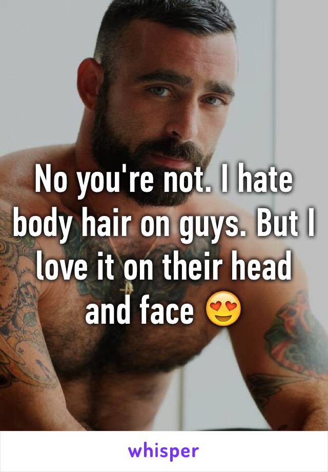 No you're not. I hate body hair on guys. But I love it on their head and face 😍