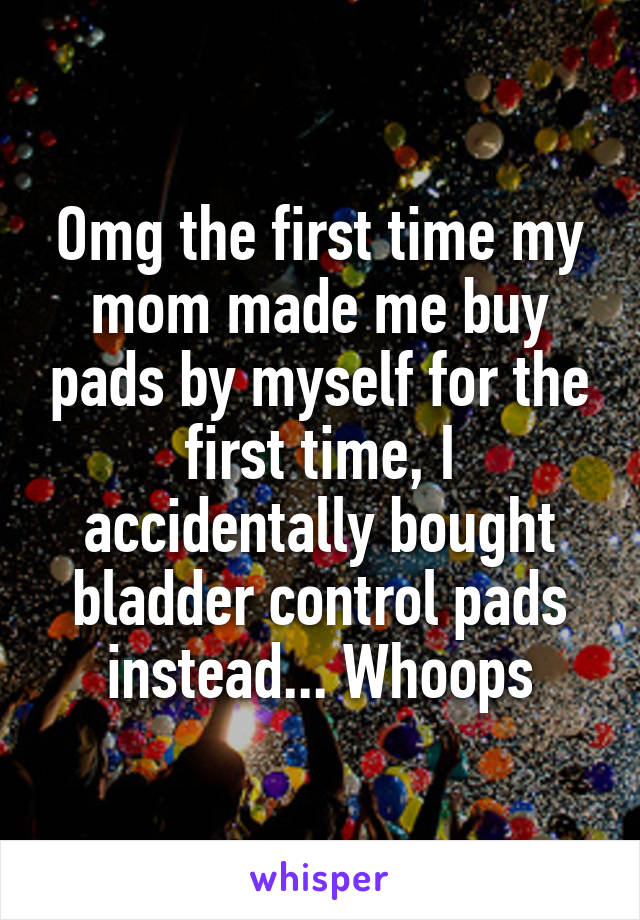 Omg the first time my mom made me buy pads by myself for the first time, I accidentally bought bladder control pads instead... Whoops