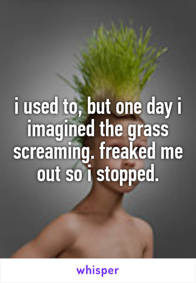 i used to, but one day i imagined the grass screaming. freaked me out so i stopped.
