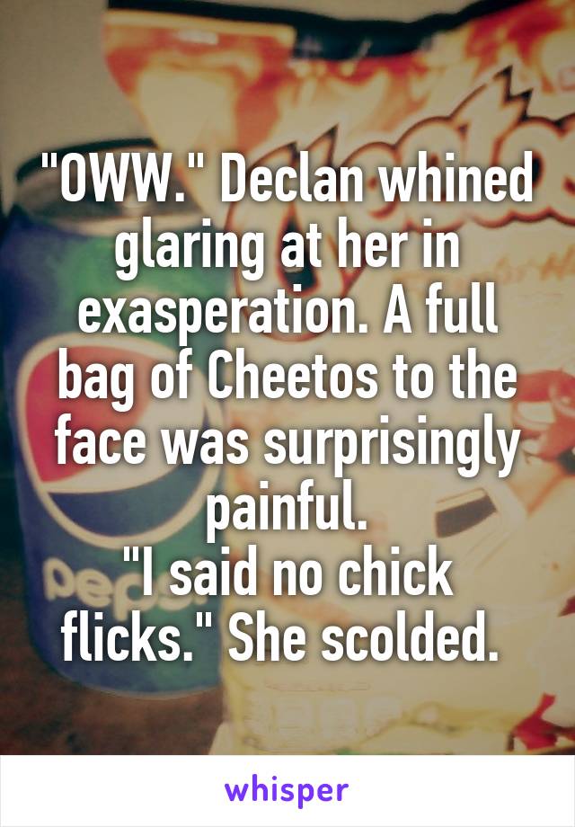 "OWW." Declan whined glaring at her in exasperation. A full bag of Cheetos to the face was surprisingly painful.
"I said no chick flicks." She scolded. 