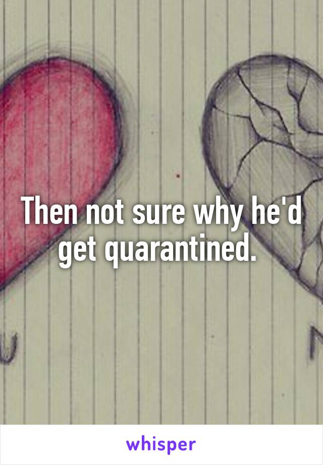 Then not sure why he'd get quarantined. 