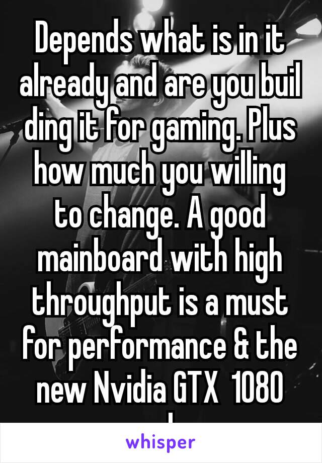 Depends what is in it already and are you buil ding it for gaming. Plus how much you willing to change. A good mainboard with high throughput is a must for performance & the new Nvidia GTX 1080 rocks