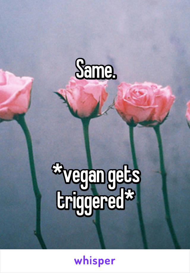 Same.



*vegan gets triggered*