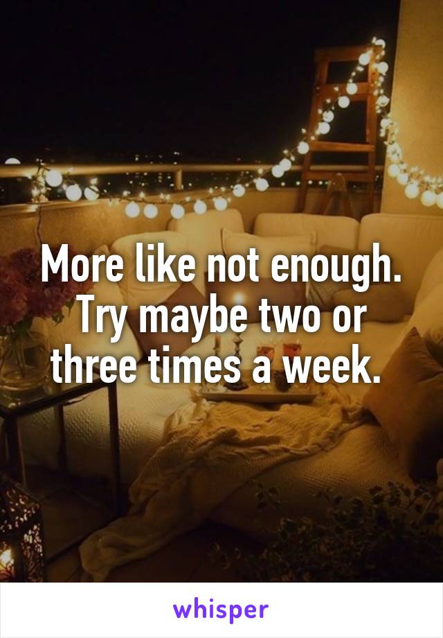 More like not enough. Try maybe two or three times a week. 