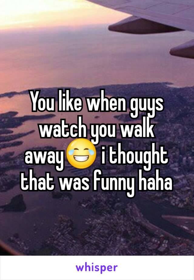 You like when guys watch you walk away😂 i thought that was funny haha