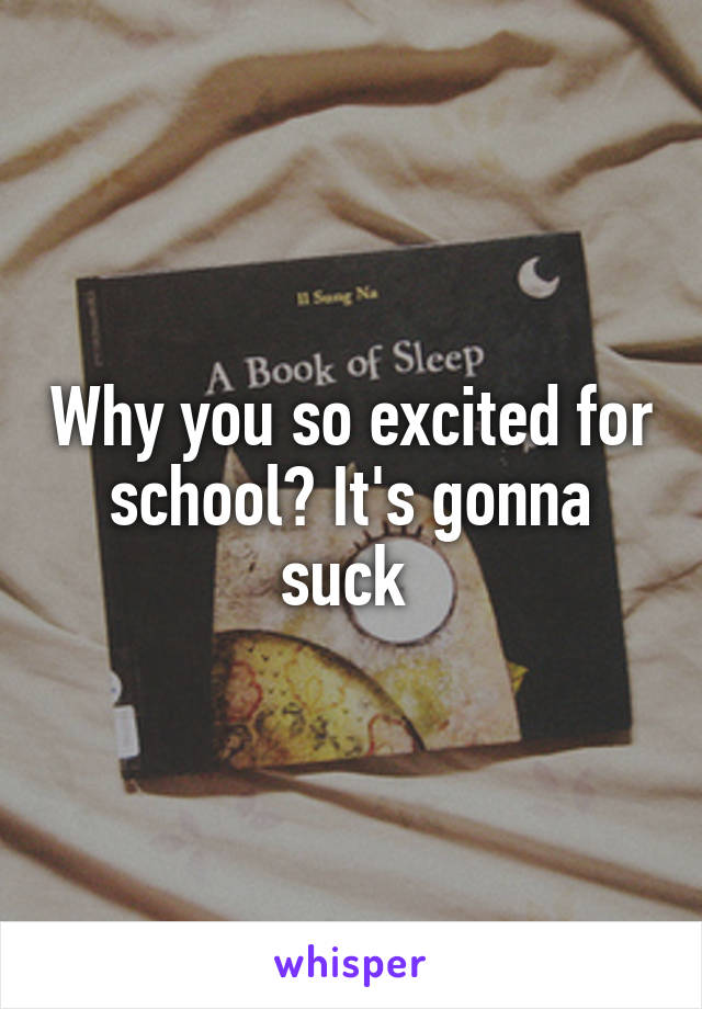 Why you so excited for school? It's gonna suck 