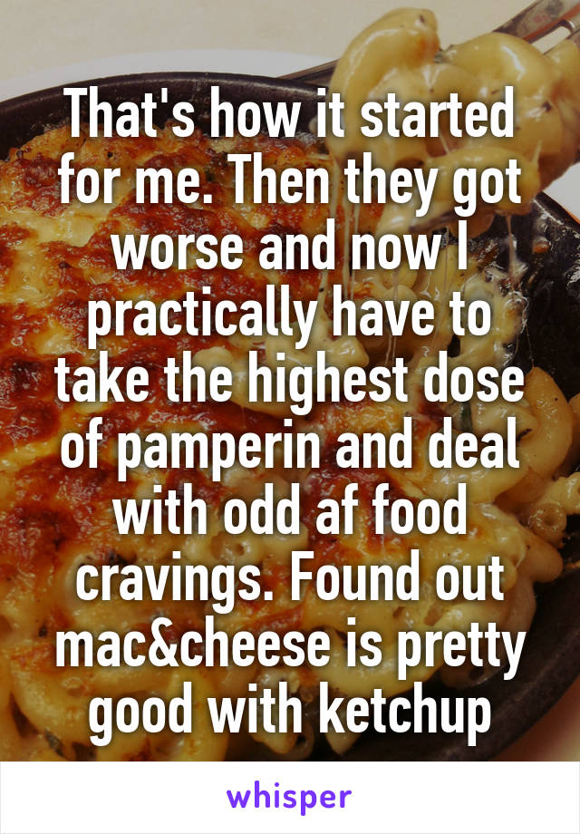 That's how it started for me. Then they got worse and now I practically have to take the highest dose of pamperin and deal with odd af food cravings. Found out mac&cheese is pretty good with ketchup