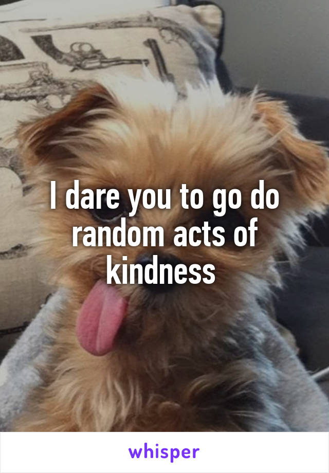 I dare you to go do random acts of kindness 