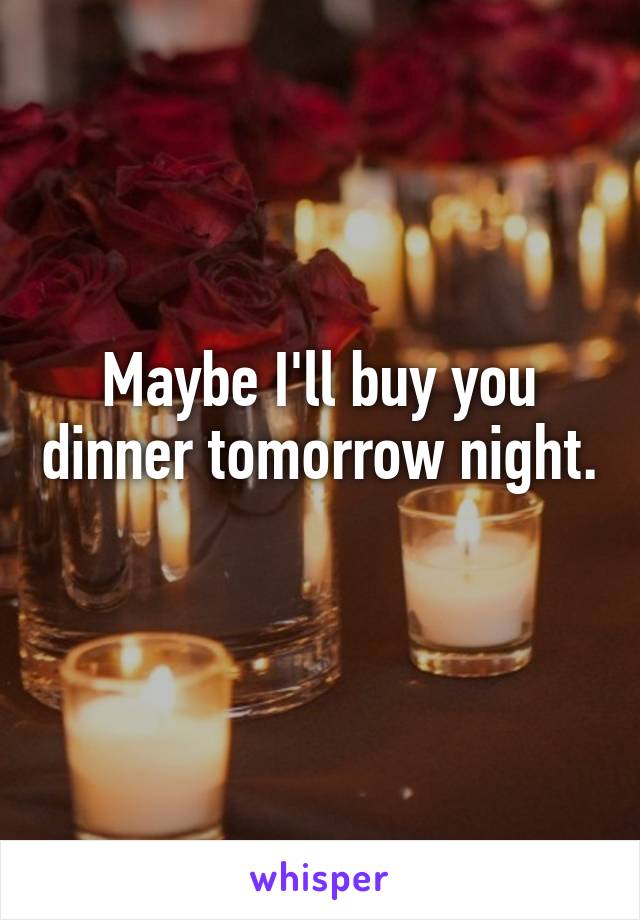 Maybe I'll buy you dinner tomorrow night. 