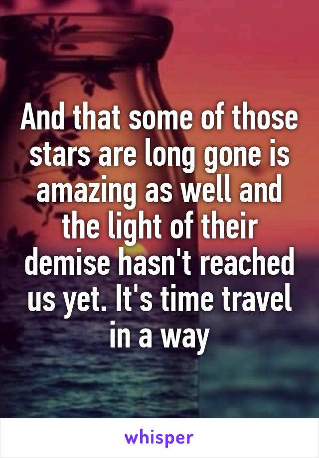And that some of those stars are long gone is amazing as well and the light of their demise hasn't reached us yet. It's time travel in a way