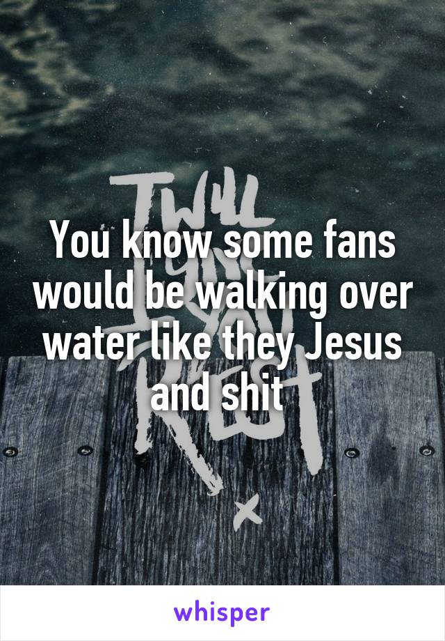 You know some fans would be walking over water like they Jesus and shit 