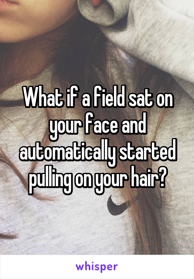 What if a field sat on your face and automatically started pulling on your hair?