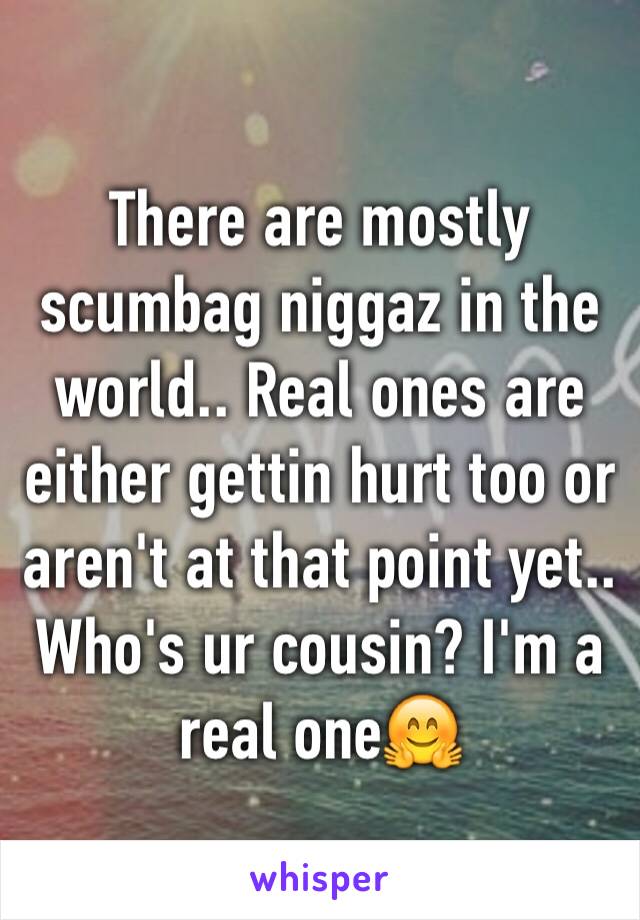 There are mostly scumbag niggaz in the world.. Real ones are either gettin hurt too or aren't at that point yet.. Who's ur cousin? I'm a real one🤗