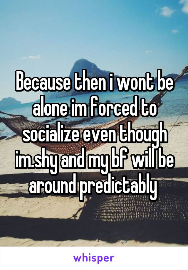Because then i wont be alone im forced to socialize even though im.shy and my bf will be around predictably 