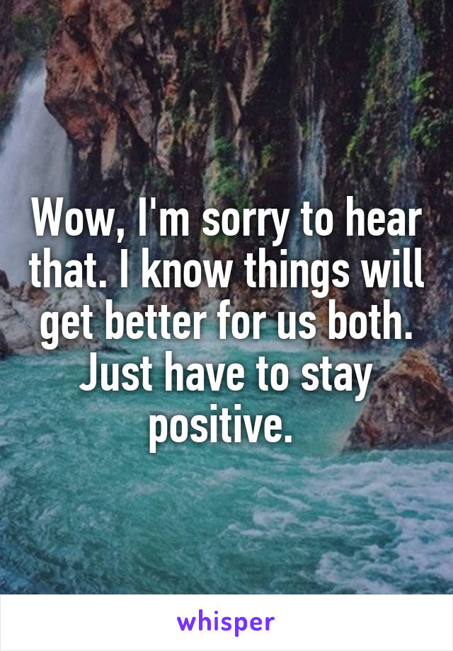 Wow, I'm sorry to hear that. I know things will get better for us both. Just have to stay positive. 