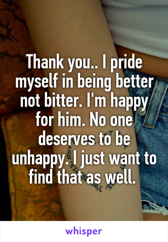 Thank you.. I pride myself in being better not bitter. I'm happy for him. No one deserves to be unhappy. I just want to find that as well. 