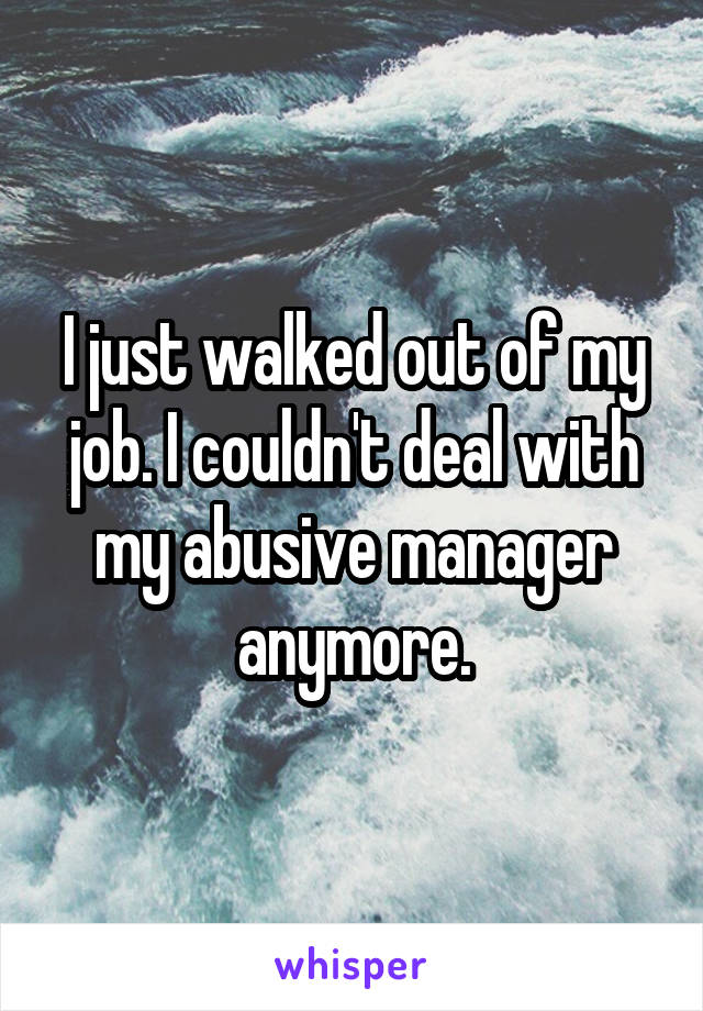 I just walked out of my job. I couldn't deal with my abusive manager anymore.