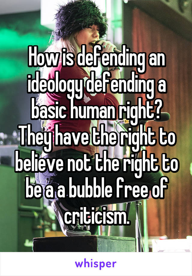 How is defending an ideology defending a basic human right? They have the right to believe not the right to be a a bubble free of criticism.