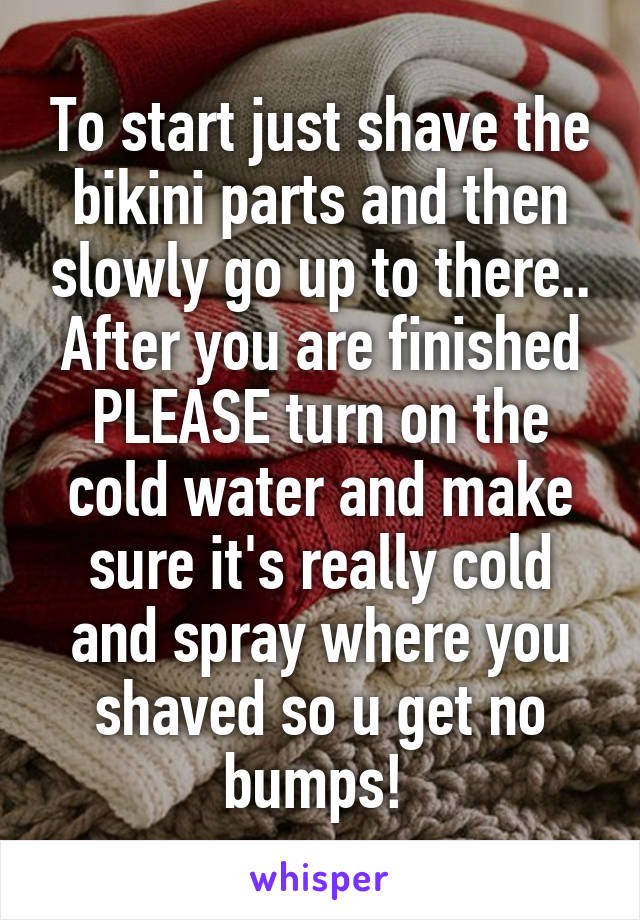 To start just shave the bikini parts and then slowly go up to there.. After you are finished PLEASE turn on the cold water and make sure it's really cold and spray where you shaved so u get no bumps! 