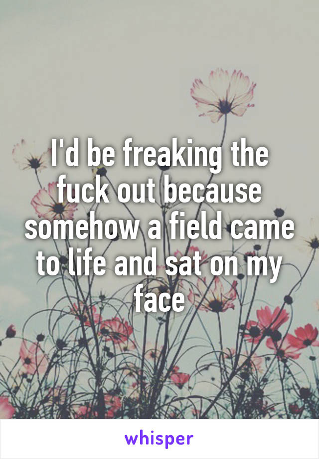 I'd be freaking the fuck out because somehow a field came to life and sat on my face