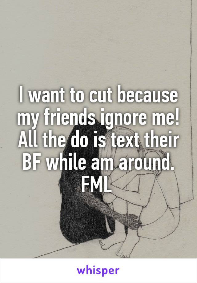 I want to cut because my friends ignore me! All the do is text their BF while am around. FML 