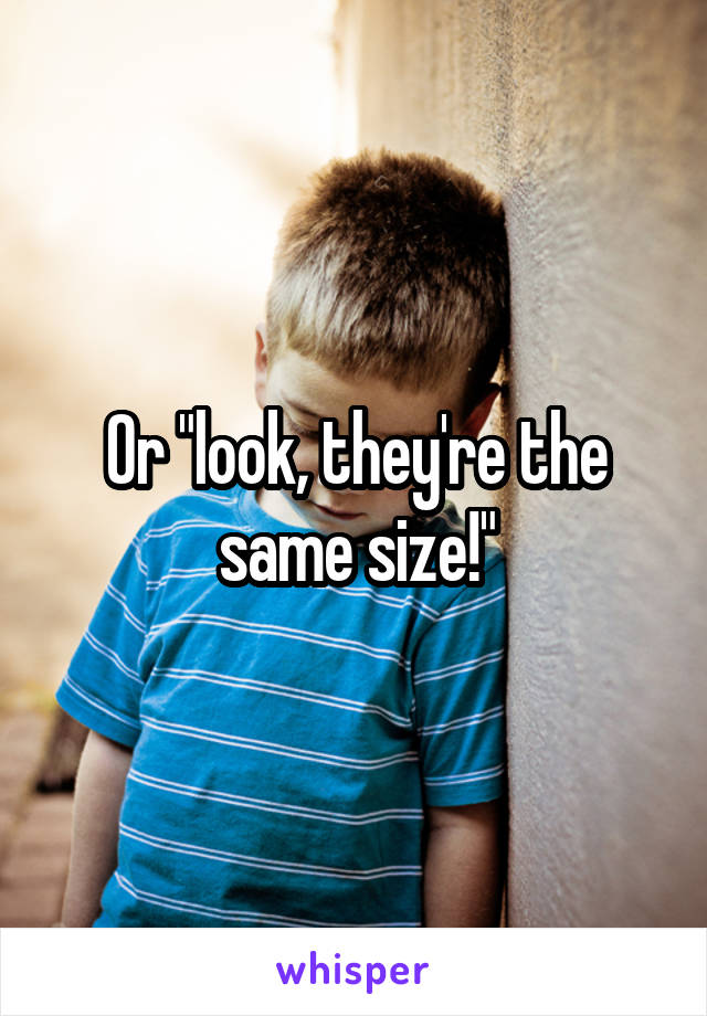 Or "look, they're the same size!"