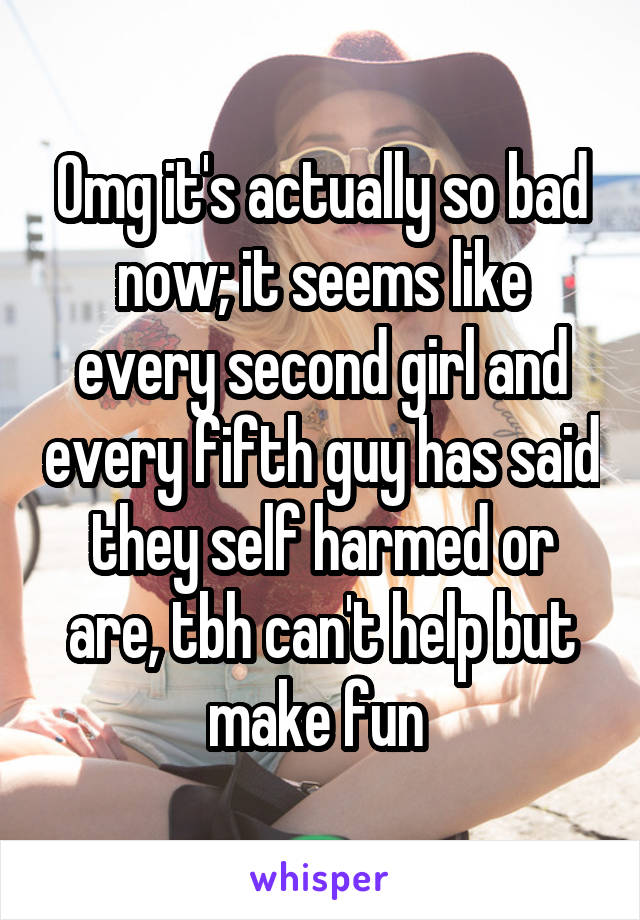 Omg it's actually so bad now; it seems like every second girl and every fifth guy has said they self harmed or are, tbh can't help but make fun 