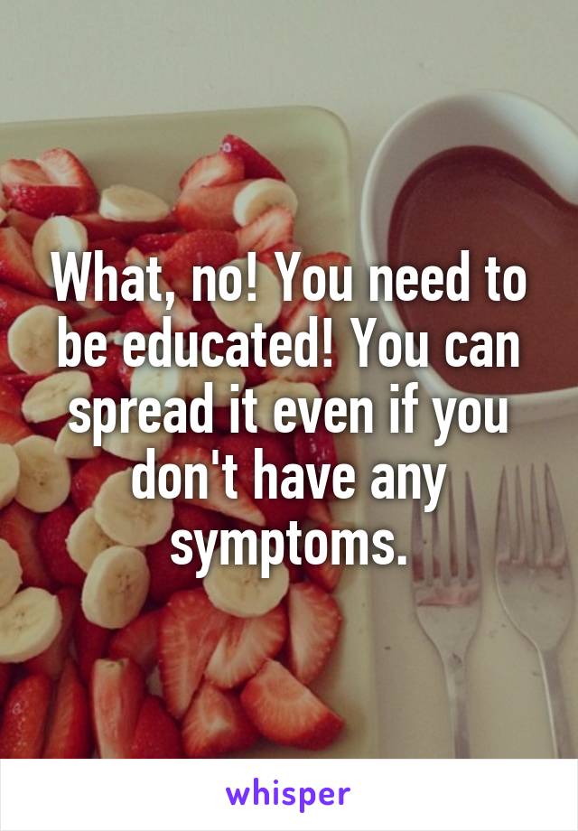 What, no! You need to be educated! You can spread it even if you don't have any symptoms.