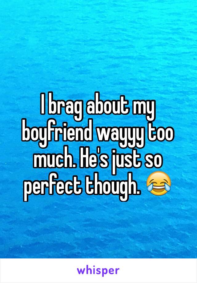 I brag about my boyfriend wayyy too much. He's just so perfect though. 😂