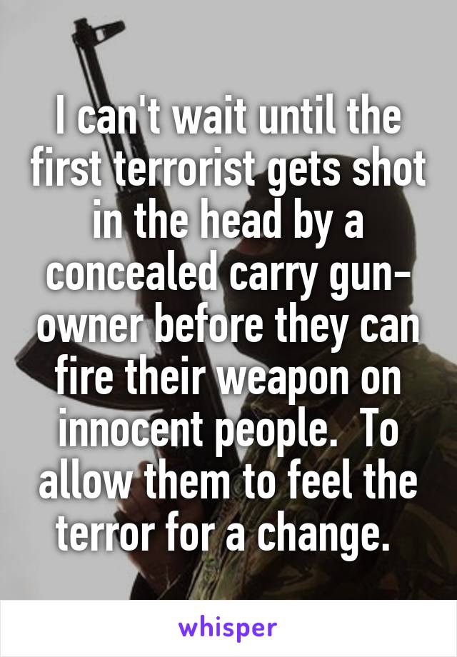 I can't wait until the first terrorist gets shot in the head by a concealed carry gun- owner before they can fire their weapon on innocent people.  To allow them to feel the terror for a change. 