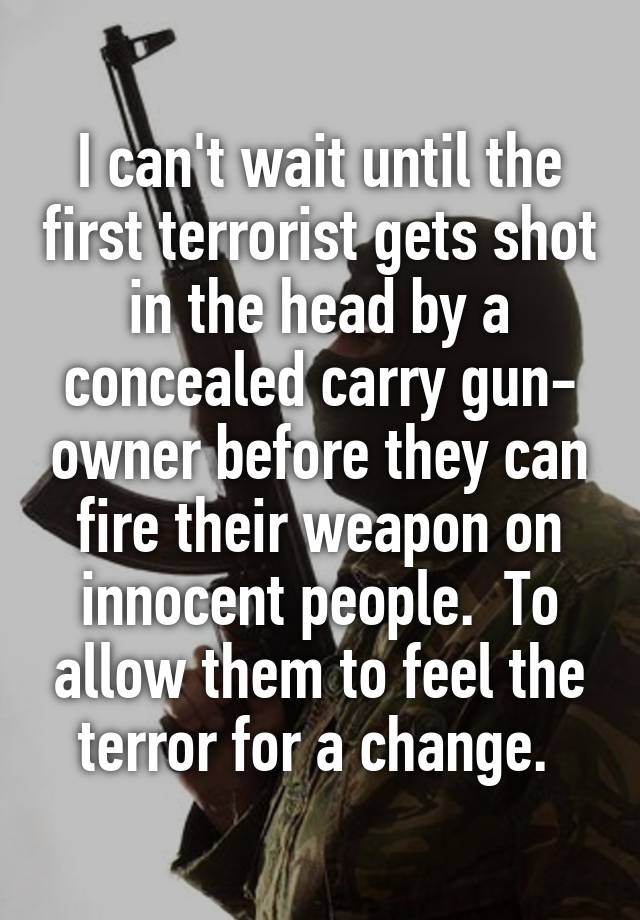 I can't wait until the first terrorist gets shot in the head by a concealed carry gun- owner before they can fire their weapon on innocent people.  To allow them to feel the terror for a change. 