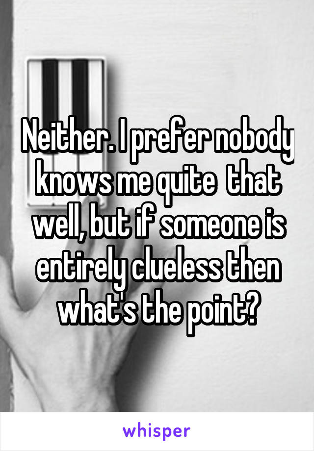 Neither. I prefer nobody knows me quite  that well, but if someone is entirely clueless then what's the point?