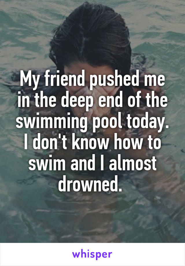 My friend pushed me in the deep end of the swimming pool today. I don't know how to swim and I almost drowned. 
