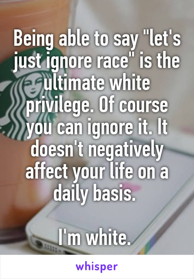 Being able to say "let's just ignore race" is the ultimate white privilege. Of course you can ignore it. It doesn't negatively affect your life on a daily basis. 

I'm white. 
