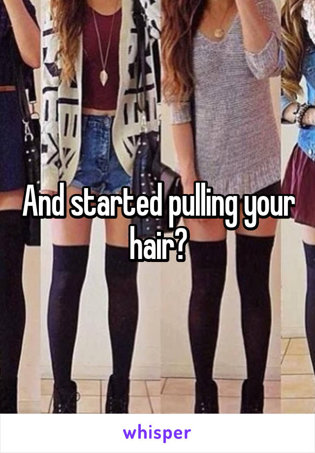 And started pulling your hair?