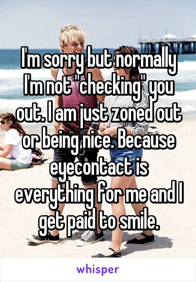 I'm sorry but normally I'm not "checking" you out. I am just zoned out or being nice. Because eyecontact is everything for me and I get paid to smile.