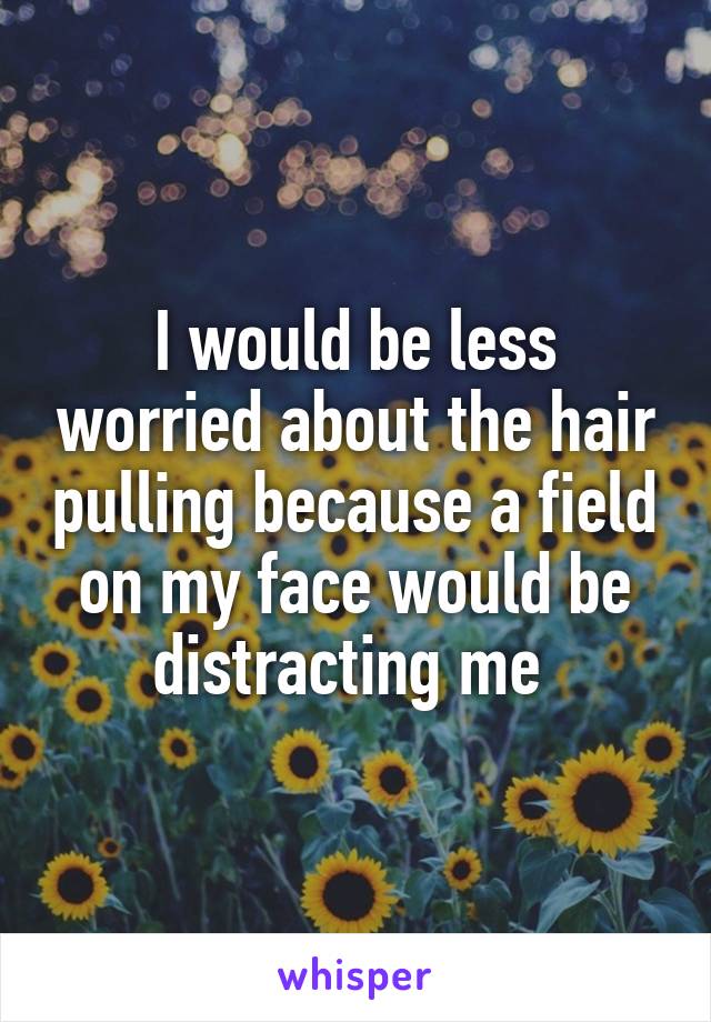 I would be less worried about the hair pulling because a field on my face would be distracting me 