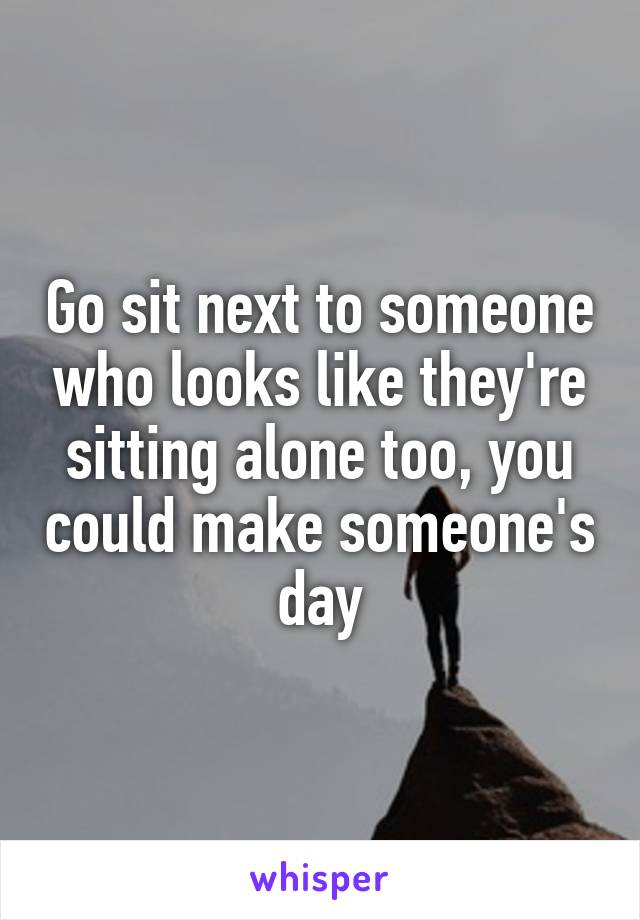 Go sit next to someone who looks like they're sitting alone too, you could make someone's day