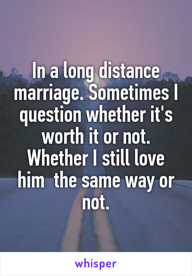 In a long distance marriage. Sometimes I question whether it's worth it or not. Whether I still love him  the same way or not.